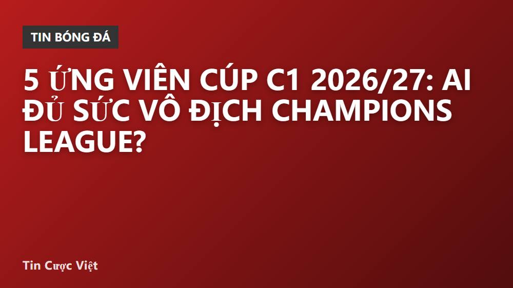 5 ứng viên Cúp C1 2026/27: Ai đủ sức vô địch Champions League?