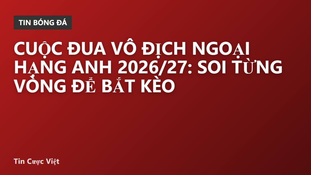 Cuộc đua vô địch Ngoại Hạng Anh 2026/27: Soi từng vòng để bắt kèo