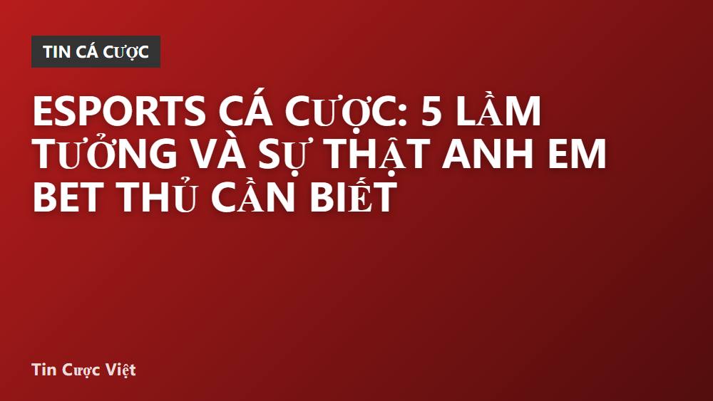 Esports cá cược: 5 lầm tưởng và sự thật anh em bet thủ cần biết